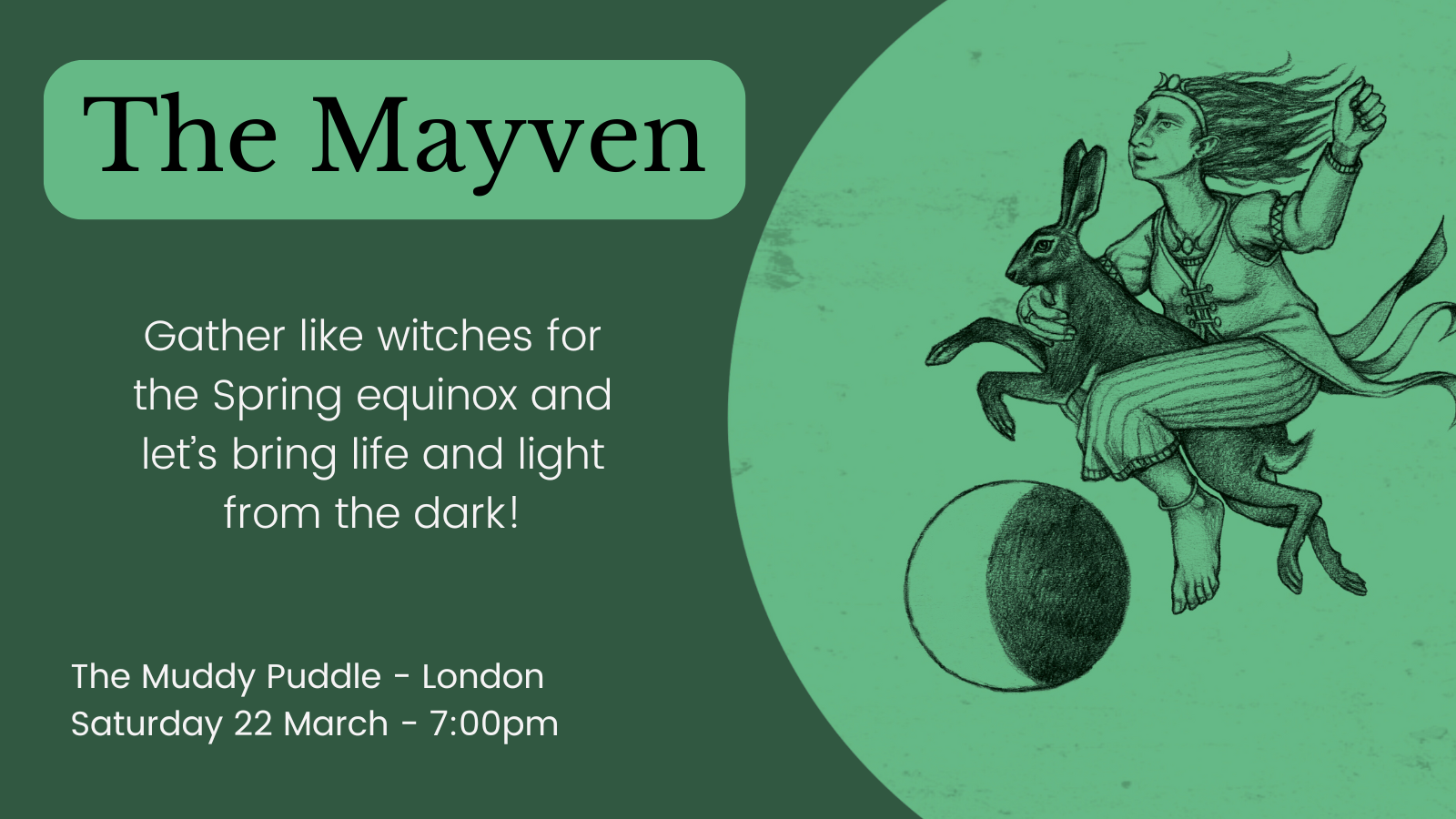 A dark green background overlay with a pale green circle enclosing an illustration of a woman riding a hare over a moon. Text to the left of the image reads the maven gather like witches for the spring equinox and let's bring light and life from the dark. The muddy puddle London, Saturday 27th of March. 7 pm.